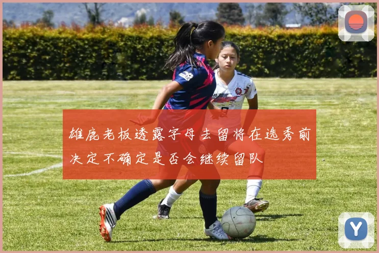 雄鹿老板透露字母去留将在选秀前决定不确定是否会继续留队