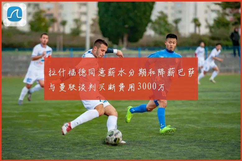 拉什福德同意薪水分期和降薪巴萨与曼联谈判买断费用3000万